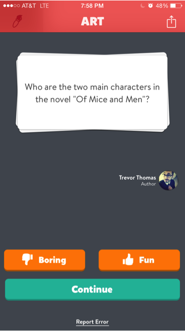  Some questions asked on Trivia Crack correspond with what students are learning in class. In 10th grade Language arts students read the book Of Mice and Men. The knowledge of this novel would help them to answer the question on who the main characters are in that book easily.  