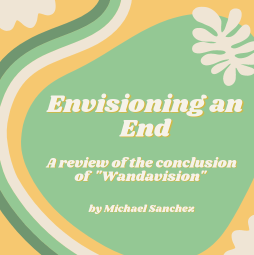 ENVISIONING AN END. Spoilers ahead. Coming from someone who is a huge fan of Marvel movies. I had high expectations for WandaVision. Did the show reach my expectations? Yes, kind of. Let me explain. Before I explain my thoughts behind WandaVision and spoil some important parts of the show, I highly recommend watching WandaVision. I would give it an 8.5/10, as my complaints about the show really only revolve around the many theories I heard and unrealistic expectations of the show. 